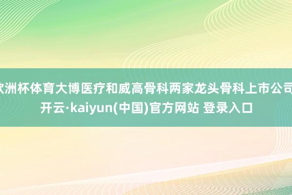 欧洲杯体育大博医疗和威高骨科两家龙头骨科上市公司-开云·kaiyun(中国)官方网站 登录入口