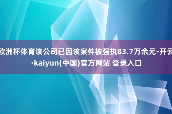 欧洲杯体育该公司已因该案件被强执83.7万余元-开云·kaiyun(中国)官方网站 登录入口