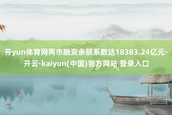 开yun体育网两市融资余额系数达18383.24亿元-开云·kaiyun(中国)官方网站 登录入口