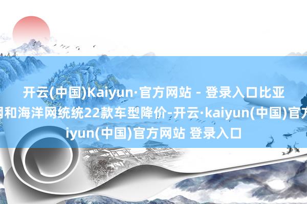 开云(中国)Kaiyun·官方网站 - 登录入口比亚迪对旗下王朝网和海洋网统统22款车型降价-开云·kaiyun(中国)官方网站 登录入口