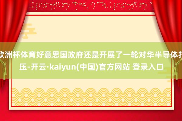 欧洲杯体育好意思国政府还是开展了一轮对华半导体打压-开云·kaiyun(中国)官方网站 登录入口