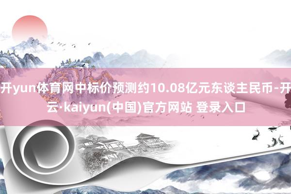 开yun体育网中标价预测约10.08亿元东谈主民币-开云·kaiyun(中国)官方网站 登录入口