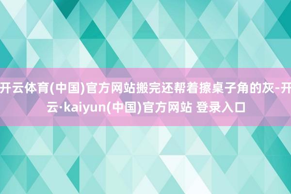 开云体育(中国)官方网站搬完还帮着擦桌子角的灰-开云·kaiyun(中国)官方网站 登录入口