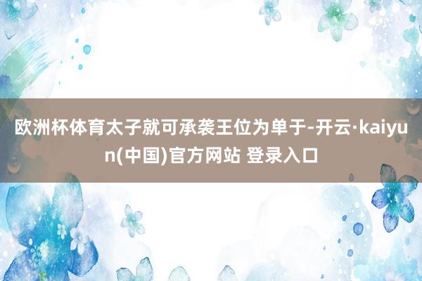 欧洲杯体育太子就可承袭王位为单于-开云·kaiyun(中国)官方网站 登录入口