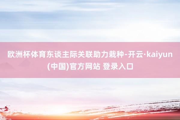欧洲杯体育东谈主际关联助力栽种-开云·kaiyun(中国)官方网站 登录入口