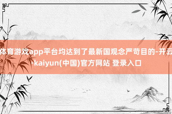 体育游戏app平台均达到了最新国观念严苛目的-开云·kaiyun(中国)官方网站 登录入口