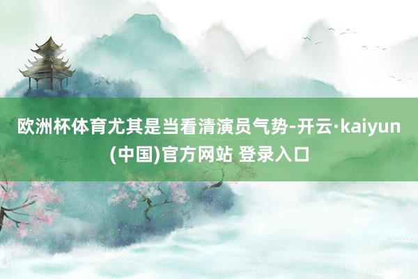 欧洲杯体育尤其是当看清演员气势-开云·kaiyun(中国)官方网站 登录入口