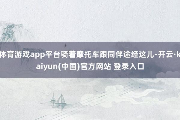 体育游戏app平台骑着摩托车跟同伴途经这儿-开云·kaiyun(中国)官方网站 登录入口