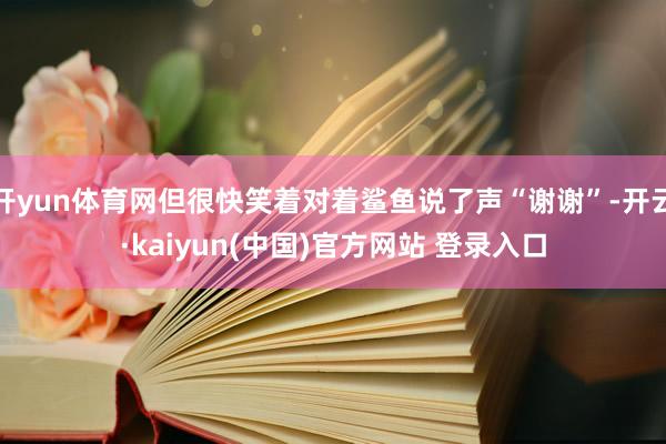开yun体育网但很快笑着对着鲨鱼说了声“谢谢”-开云·kaiyun(中国)官方网站 登录入口