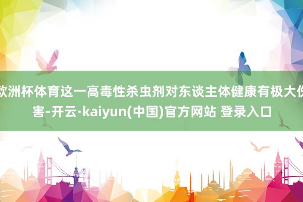 欧洲杯体育这一高毒性杀虫剂对东谈主体健康有极大伤害-开云·kaiyun(中国)官方网站 登录入口
