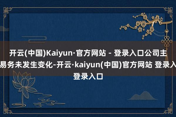 开云(中国)Kaiyun·官方网站 - 登录入口公司主交易务未发生变化-开云·kaiyun(中国)官方网站 登录入口