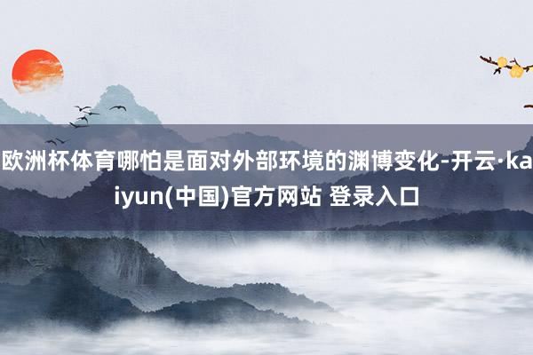欧洲杯体育哪怕是面对外部环境的渊博变化-开云·kaiyun(中国)官方网站 登录入口