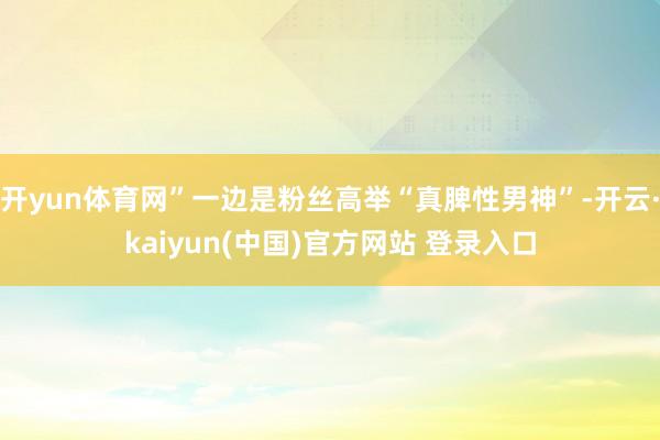 开yun体育网”一边是粉丝高举“真脾性男神”-开云·kaiyun(中国)官方网站 登录入口