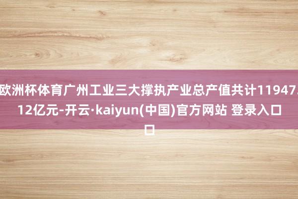 欧洲杯体育广州工业三大撑执产业总产值共计11947.12亿元-开云·kaiyun(中国)官方网站 登录入口