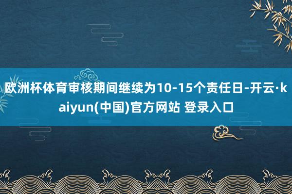 欧洲杯体育审核期间继续为10-15个责任日-开云·kaiyun(中国)官方网站 登录入口
