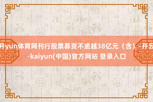 开yun体育网刊行股票募资不逾越38亿元（含）-开云·kaiyun(中国)官方网站 登录入口