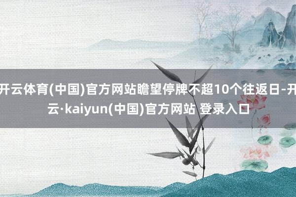 开云体育(中国)官方网站瞻望停牌不超10个往返日-开云·kaiyun(中国)官方网站 登录入口