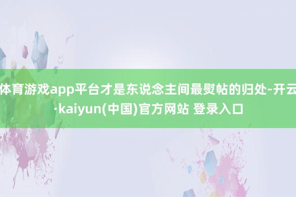 体育游戏app平台才是东说念主间最熨帖的归处-开云·kaiyun(中国)官方网站 登录入口