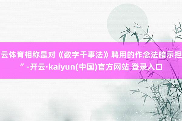 开云体育相称是对《数字干事法》聘用的作念法暗示担忧”-开云·kaiyun(中国)官方网站 登录入口