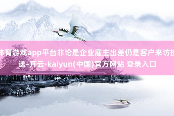 体育游戏app平台非论是企业雇主出差仍是客户来访接送-开云·kaiyun(中国)官方网站 登录入口