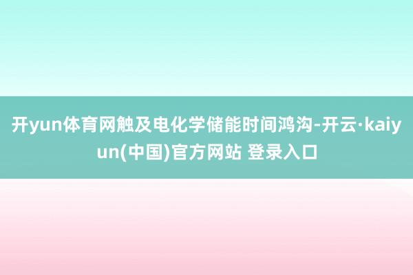 开yun体育网触及电化学储能时间鸿沟-开云·kaiyun(中国)官方网站 登录入口