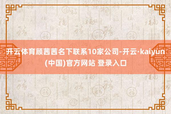 开云体育顾茜茜名下联系10家公司-开云·kaiyun(中国)官方网站 登录入口