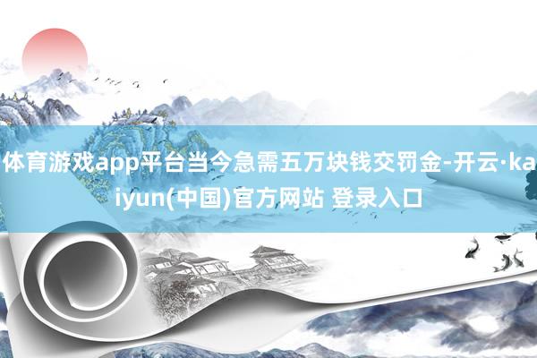 体育游戏app平台当今急需五万块钱交罚金-开云·kaiyun(中国)官方网站 登录入口