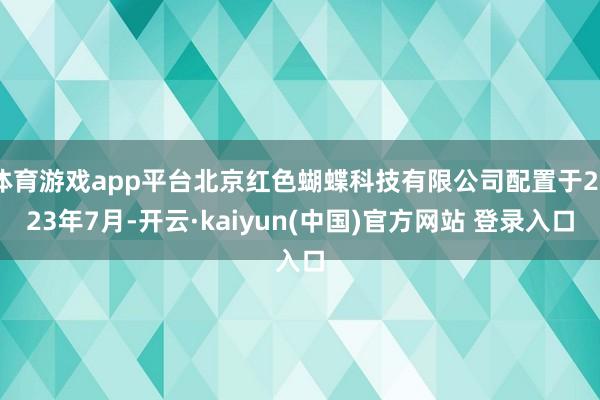体育游戏app平台北京红色蝴蝶科技有限公司配置于2023年7月-开云·kaiyun(中国)官方网站 登录入口