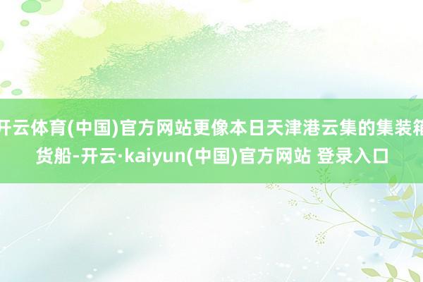 开云体育(中国)官方网站更像本日天津港云集的集装箱货船-开云·kaiyun(中国)官方网站 登录入口