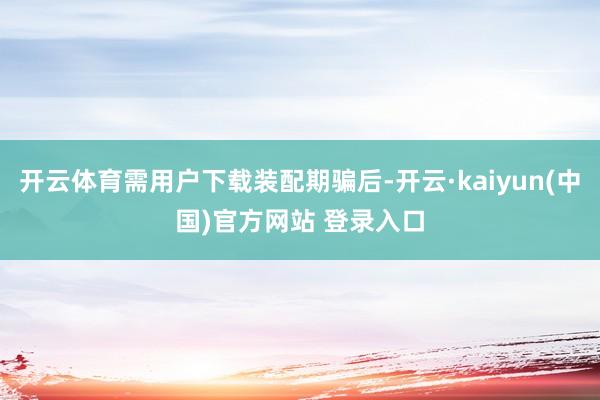 开云体育需用户下载装配期骗后-开云·kaiyun(中国)官方网站 登录入口