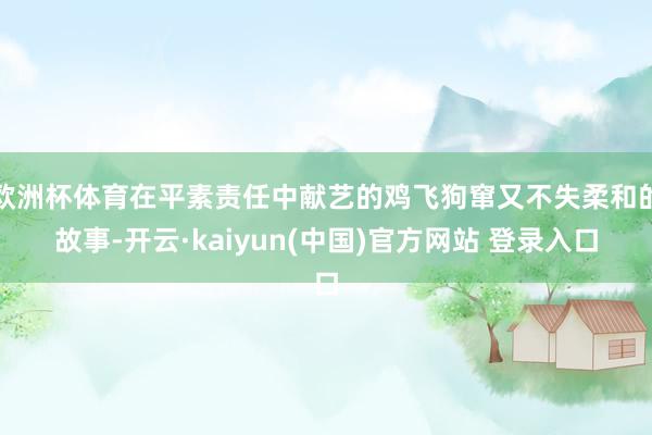 欧洲杯体育在平素责任中献艺的鸡飞狗窜又不失柔和的故事-开云·kaiyun(中国)官方网站 登录入口