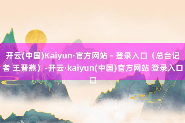 开云(中国)Kaiyun·官方网站 - 登录入口（总台记者 王晋燕）-开云·kaiyun(中国)官方网站 登录入口