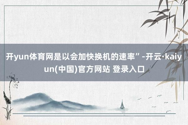 开yun体育网是以会加快换机的速率”-开云·kaiyun(中国)官方网站 登录入口