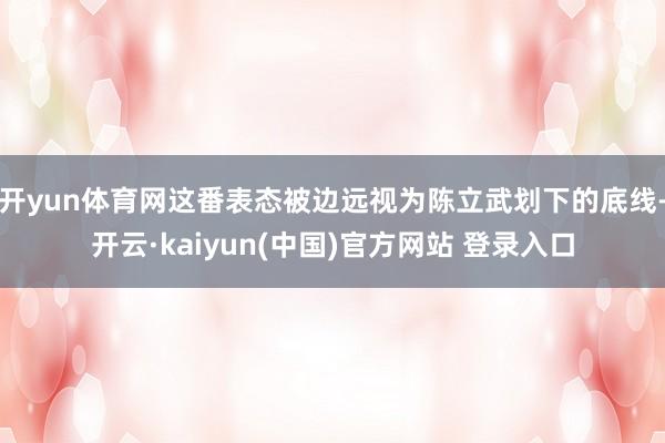开yun体育网这番表态被边远视为陈立武划下的底线-开云·kaiyun(中国)官方网站 登录入口