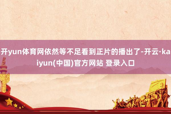 开yun体育网依然等不足看到正片的播出了-开云·kaiyun(中国)官方网站 登录入口