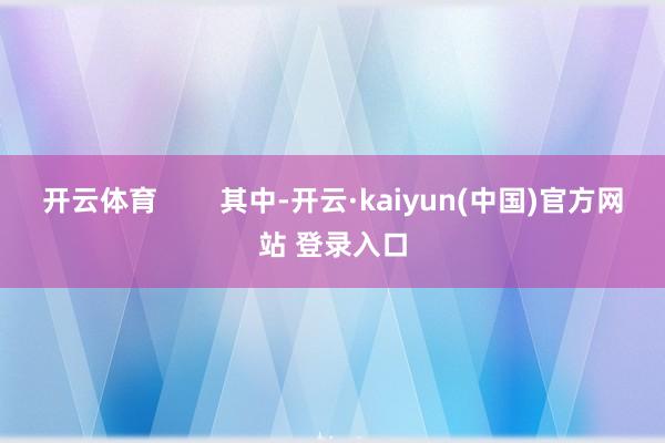 开云体育        其中-开云·kaiyun(中国)官方网站 登录入口