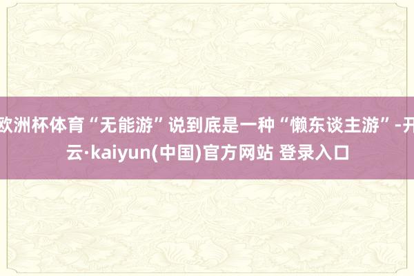 欧洲杯体育“无能游”说到底是一种“懒东谈主游”-开云·kaiyun(中国)官方网站 登录入口