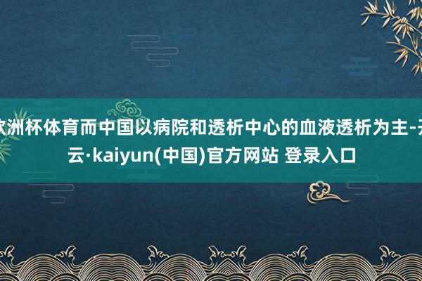 欧洲杯体育而中国以病院和透析中心的血液透析为主-开云·kaiyun(中国)官方网站 登录入口