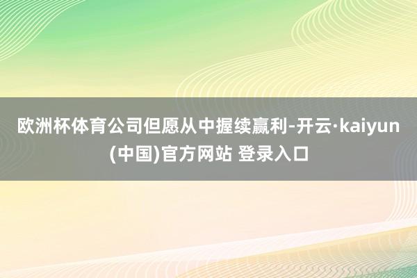 欧洲杯体育公司但愿从中握续赢利-开云·kaiyun(中国)官方网站 登录入口