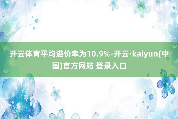 开云体育平均溢价率为10.9%-开云·kaiyun(中国)官方网站 登录入口