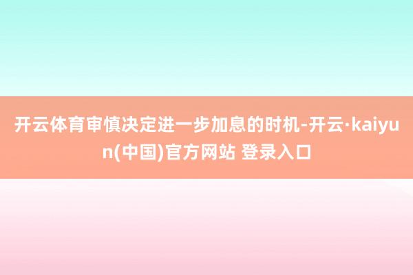 开云体育审慎决定进一步加息的时机-开云·kaiyun(中国)官方网站 登录入口