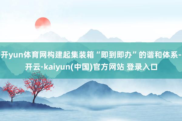 开yun体育网构建起集装箱“即到即办”的谐和体系-开云·kaiyun(中国)官方网站 登录入口