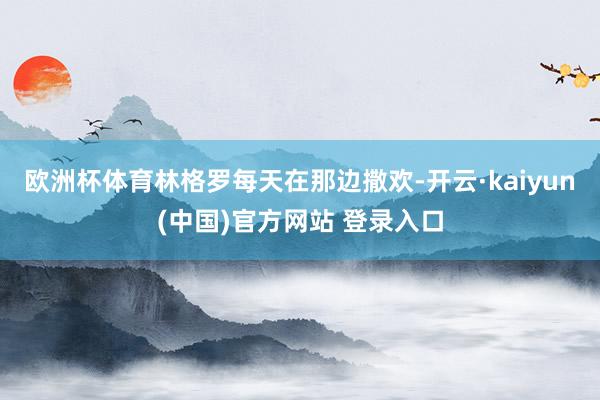 欧洲杯体育林格罗每天在那边撒欢-开云·kaiyun(中国)官方网站 登录入口