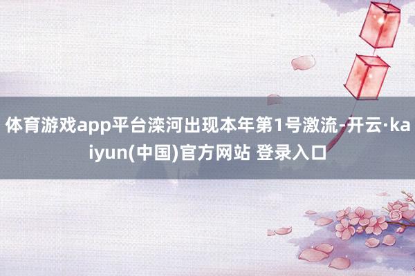 体育游戏app平台滦河出现本年第1号激流-开云·kaiyun(中国)官方网站 登录入口