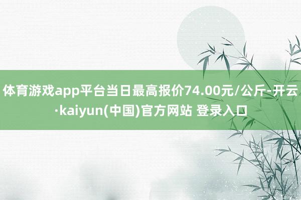 体育游戏app平台当日最高报价74.00元/公斤-开云·kaiyun(中国)官方网站 登录入口