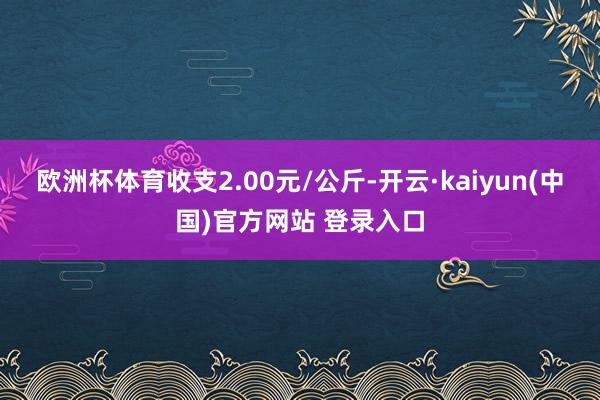 欧洲杯体育收支2.00元/公斤-开云·kaiyun(中国)官方网站 登录入口