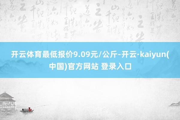 开云体育最低报价9.09元/公斤-开云·kaiyun(中国)官方网站 登录入口
