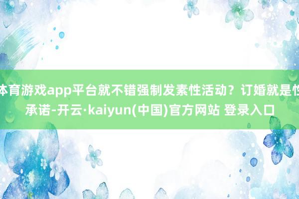 体育游戏app平台就不错强制发素性活动？订婚就是性承诺-开云·kaiyun(中国)官方网站 登录入口