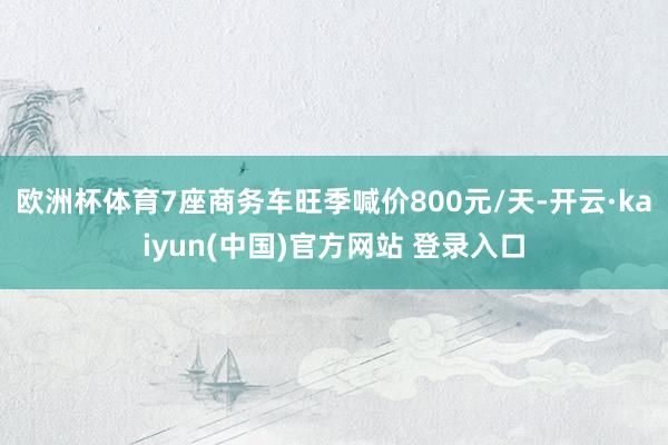 欧洲杯体育7座商务车旺季喊价800元/天-开云·kaiyun(中国)官方网站 登录入口
