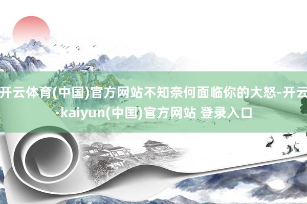 开云体育(中国)官方网站不知奈何面临你的大怒-开云·kaiyun(中国)官方网站 登录入口